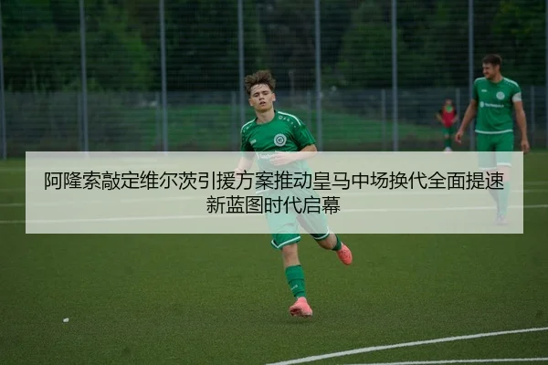 阿隆索敲定维尔茨引援方案推动皇马中场换代全面提速新蓝图时代启幕