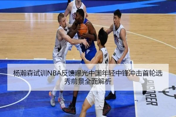 杨瀚森试训NBA反馈曝光中国年轻中锋冲击首轮选秀前景全面解析